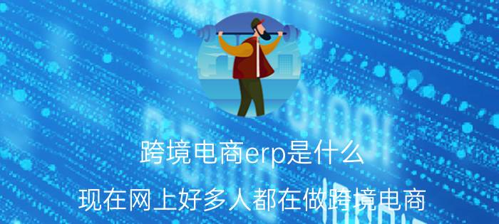 跨境电商erp是什么 现在网上好多人都在做跨境电商，并且年收入可以过百万，是真的吗？